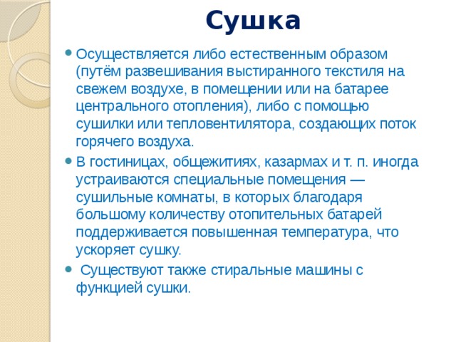 Сушка   Осуществляется либо естественным образом (путём развешивания выстиранного текстиля на свежем воздухе, в помещении или на батарее центрального отопления), либо с помощью сушилки или тепловентилятора, создающих поток горячего воздуха. В гостиницах, общежитиях, казармах и т. п. иногда устраиваются специальные помещения — сушильные комнаты, в которых благодаря большому количеству отопительных батарей поддерживается повышенная температура, что ускоряет сушку.   Существуют также стиральные машины с функцией сушки. 