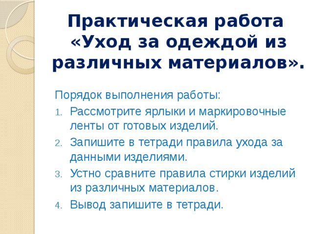 Практическая работа  «Уход за одеждой из различных материалов». Порядок выполнения работы: Рассмотрите ярлыки и маркировочные ленты от готовых изделий. Запишите в тетради правила ухода за данными изделиями. Устно сравните правила стирки изделий из различных материалов. Вывод запишите в тетради. 