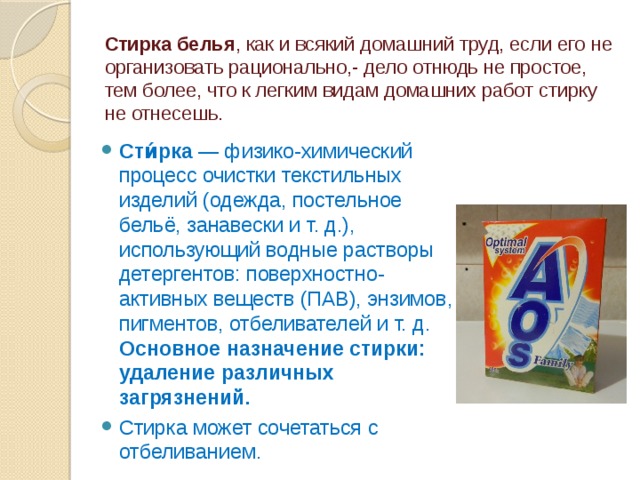 Стирка белья , как и всякий домашний труд, если его не организовать рационально,- дело отнюдь не простое, тем более, что к легким видам домашних работ стирку не отнесешь.   Сти́рка — физико-химический процесс очистки текстильных изделий (одежда, постельное бельё, занавески и т. д.), использующий водные растворы детергентов: поверхностно-активных веществ (ПАВ), энзимов, пигментов, отбеливателей и т. д. Основное назначение стирки: удаление различных загрязнений. Стирка может сочетаться с отбеливанием. 