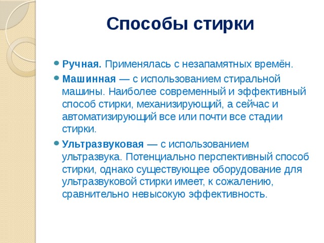 Способы стирки   Ручная. Применялась с незапамятных времён. Машинная — с использованием стиральной машины. Наиболее современный и эффективный способ стирки, механизирующий, а сейчас и автоматизирующий все или почти все стадии стирки. Ультразвуковая — с использованием ультразвука. Потенциально перспективный способ стирки, однако существующее оборудование для ультразвуковой стирки имеет, к сожалению, сравнительно невысокую эффективность. 