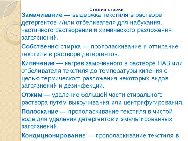Стадии стирки   Замачивание — выдержка текстиля в растворе детергентов и/или отбеливателя для набухания, частичного растворения и химического разложения загрязнений. Собственно стирка — прополаскивание и оттирание текстиля в растворе детергентов. Кипячение — нагрев замоченного в растворе ПАВ или отбеливателя текстиля до температуры кипения с целью термического разложения некоторых видов загрязнений и дезинфекции. Отжим — удаление большей части стирального раствора путём выкручивания или центрифугирования. Полоскание — прополаскивание текстиля в чистой воде для удаления детергентов и эмульгированных загрязнений. Кондиционирование — прополаскивание текстиля в растворе кондиционера, улучшающего те или иные параметры ткани (смягчители, крахмал, синька, оптические отбеливатели). Сушка — удаление воды из текстиля путём испарения. 