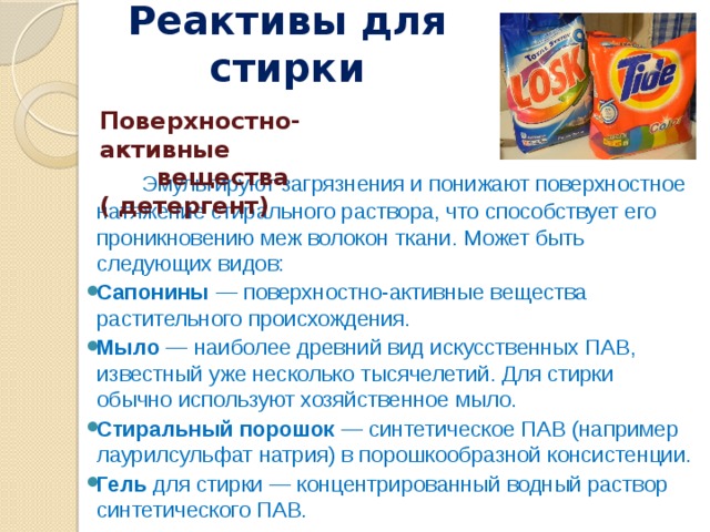 Реактивы для стирк и   Поверхностно-активные вещества ( детергент)  Эмульгируют загрязнения и понижают поверхностное натяжение стирального раствора, что способствует его проникновению меж волокон ткани. Может быть следующих видов: Сапонины — поверхностно-активные вещества растительного происхождения. Мыло — наиболее древний вид искусственных ПАВ, известный уже несколько тысячелетий. Для стирки обычно используют хозяйственное мыло. Стиральный порошок — синтетическое ПАВ (например лаурилсульфат натрия) в порошкообразной консистенции. Гель для стирки — концентрированный водный раствор синтетического ПАВ. 