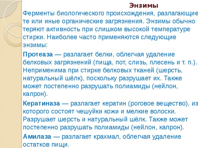  Энзимы  Ферменты биологического происхождения, разлагающие те или иные органические загрязнения. Энзимы обычно теряют активность при слишком высокой температуре стирки. Наиболее часто применяются следующие энзимы: Протеаза — разлагает белки, облегчая удаление белковых загрязнений (пища, пот, слизь, плесень и т. п.). Неприменима при стирке белковых тканей (шерсть, натуральный шёлк), поскольку разрушает их. Также может постепенно разрушать полиамиды (нейлон, капрон). Кератиназа — разлагает кератин (роговое вещество), из которого состоят чешуйки кожи и мелкие волоски. Разрушает шерсть и натуральный шёлк. Также может постепенно разрушать полиамиды (нейлон, капрон). Амилаза — разлагает крахмал, облегчая удаление остатков пищи. Целлюлаза — разрушает тонкие волокна целлюлозы, что освежает цвет тканей растительного происхождения (хлопок, лён, конопля, джут). При слишком интенсивном использовании разрушает сами ткани. Липаза — разлагает жиры. 
