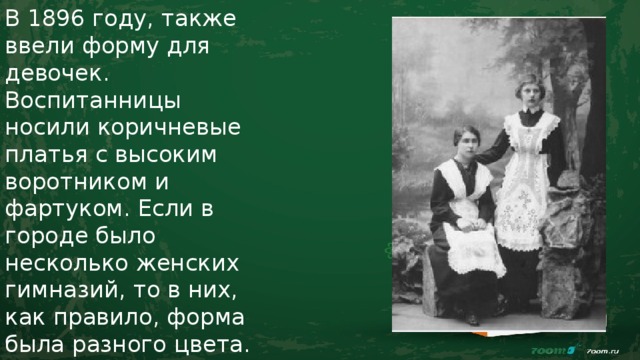 В 1896 году, также ввели форму для девочек. Воспитанницы носили коричневые платья с высоким воротником и фартуком. Если в городе было несколько женских гимназий, то в них, как правило, форма была разного цвета. 