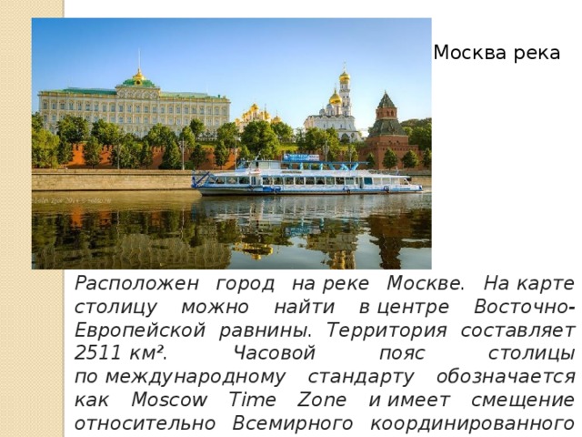 Москва река Расположен город на реке Москве. На карте столицу можно найти в центре Восточно-Европейской равнины. Территория составляет 2511 км². Часовой пояс столицы по международному стандарту обозначается как Moscow Time Zone и имеет смещение относительно Всемирного координированного времени + 4:00.   