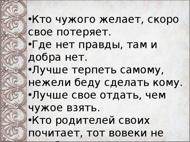 Кто чужого желает, скоро свое потеряет. Где нет правды, там и добра нет. Лучше терпеть самому, нежели беду сделать кому. Лучше свое отдать, чем чужое взять. Кто родителей своих почитает, тот вовеки не погибает. 