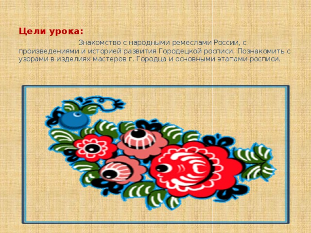  Цели урока:  Знакомство с народными ремеслами России, с произведениями и историей развития Городецкой росписи. Познакомить с узорами в изделиях мастеров г. Городца и основными этапами росписи.    