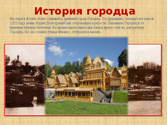 История городца На берегу Волги стоит славный и древний город Городец. По преданию, основал его еще в 1152 году князь Юрий Долгорукий как сторожевую крепость. Называли Городец в те времена Малым Китежем. Во время нашествия хана Батыя враги сожгли, разграбили Городец. Но он, словно птица Феникс, отстроился заново. 