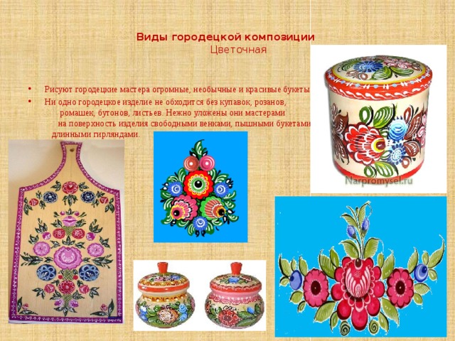   Виды городецкой композиции   Цветочная   Рисуют городецкие мастера огромные, необычные и красивые букеты. Ни одно городецкое изделие не обходится без купавок, розанов, ромашек, бутонов, листьев. Нежно уложены они мастерами на поверхность изделия свободными венками, пышными букетами, длинными гирляндами. 