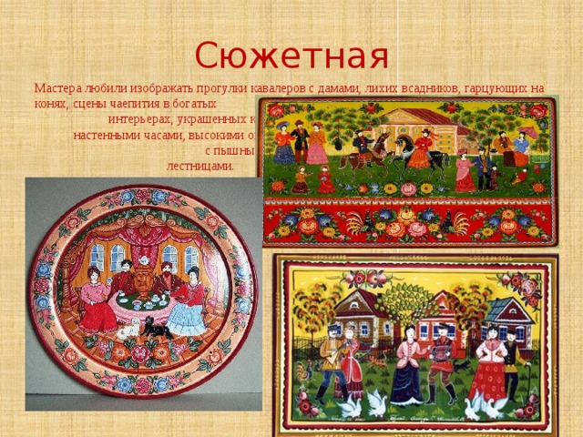 Сюжетная Мастера любили изображать прогулки кавалеров с дамами, лихих всадников, гарцующих на конях, сцены чаепития в богатых интерьерах, украшенных колонами, настенными часами, высокими окнами с пышными занавесками, парадными лестницами. 
