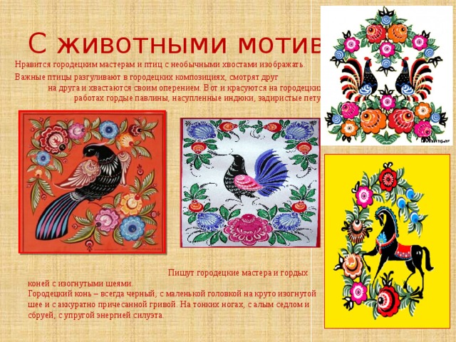 С животными мотивами Нравится городецким мастерам и птиц с необычными хвостами изображать. Важные птицы разгуливают в городецких композициях, смотрят друг на друга и хвастаются своим оперением. Вот и красуются на городецких работах гордые павлины, насупленные индюки, задиристые петухи.  Пишут городецкие мастера и гордых коней с изогнутыми шеями. Городецкий конь – всегда черный, с маленькой головкой на круто изогнутой шее и с аккуратно причесанной гривой. На тонких ногах, с алым седлом и сбруей, с упругой энергией силуэта.   