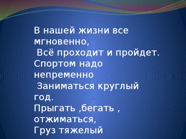 В нашей жизни все мгновенно,  Всё проходит и пройдет. Спортом надо непременно  Заниматься круглый год. Прыгать ,бегать , отжиматься, Груз тяжелый поднимать,  по утрам тренироваться, Стометровку пробегать. 