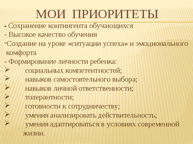 МОИ ПРИОРИТЕТЫ - Сохранение контингента обучающихся - Высокое качество обучения Создание на уроке «ситуации успеха» и эмоционального  комфорта - Формирование личности ребенка:  социальных компетентностей;  навыков самостоятельного выбора;  навыков личной ответственности;  толерантности;  готовности к сотрудничеству;  умения анализировать действительность;  умения адаптироваться в условиях современной  жизни. 