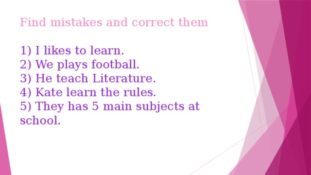 Find mistakes and correct them   1) I likes to learn.  2) We plays football.  3) He teach Literature.  4) Kate learn the rules.  5) They has 5 main subjects at school. 