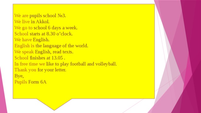 We are pupils school №3.  We live in Akkol.  We go to school 6 days a week.  School starts at 8.30 o’clock.  We have English.   English is the language of the world.  We speak English, read texts.  School finishes at 13.05 .  In free time we like to play football and volleyball.  Thank you for your letter.  Bye,  Pupils Form 6A   
