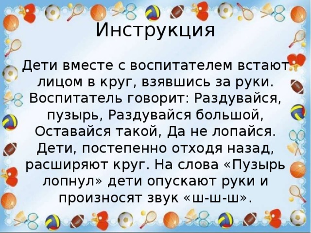Инструкция Дети вместе с воспитателем встают лицом в круг, взявшись за руки. Воспитатель говорит: Раздувайся, пузырь, Раздувайся большой, Оставайся такой, Да не лопайся. Дети, постепенно отходя назад, расширяют круг. На слова «Пузырь лопнул» дети опускают руки и произносят звук «ш-ш-ш». 
