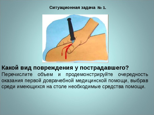 Ситуационная задача № 1.  Какой вид повреждения у пострадавшего? Перечислите объем и продемонстрируйте очередность оказания первой доврачебной медицинской помощи, выбрав среди имеющихся на столе необходимые средства помощи. 