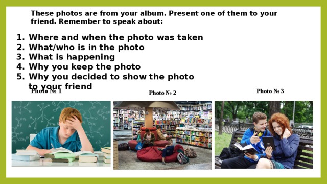 These photos are from your album. Present one of them to your friend. Remember to speak about: Where and when the photo was taken What/who is in the photo What is happening Why you keep the photo Why you decided to show the photo to your friend Photo № 1 Photo № 3 Photo № 2