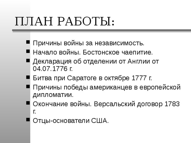 ПЛАН РАБОТЫ: Причины войны за независимость. Начало войны. Бостонское чаепитие. Декларация об отделении от Англии от 04.07.1776 г. Битва при Саратоге в октябре 1777 г. Причины победы американцев в европейской дипломатии. Окончание войны. Версальский договор 1783 г. Отцы-основатели США. 