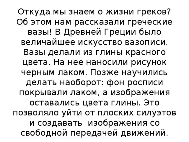 Откуда мы знаем о жизни греков? Об этом нам рассказали греческие вазы! В Древней Греции было величайшее искусство вазописи. Вазы делали из глины красного цвета. На нее наносили рисунок черным лаком. Позже научились делать наоборот: фон росписи покрывали лаком, а изображения оставались цвета глины. Это позволяло уйти от плоских силуэтов и создавать изображения со свободной передачей движений. 