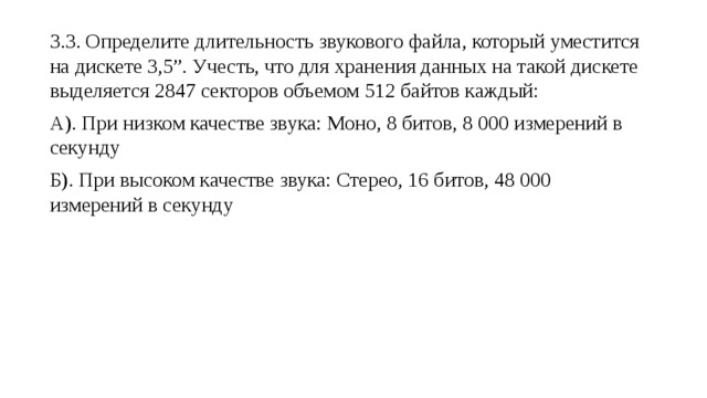 3.3. Определите длительность звукового файла, который уместится на дискете 3,5”. Учесть, что для хранения данных на такой дискете выделяется 2847 секторов объемом 512 байтов каждый: А). При низком качестве звука: Моно, 8 битов, 8 000 измерений в секунду Б). При высоком качестве звука: Стерео, 16 битов, 48 000 измерений в секунду 