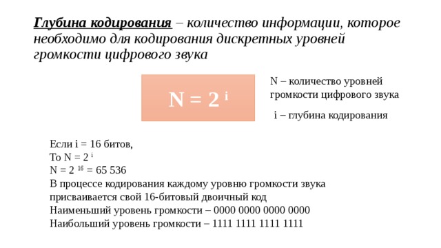 Глубина кодирования – количество информации, которое необходимо для кодирования дискретных уровней громкости цифрового звука N – количество уровней громкости цифрового звука N = 2 i i – глубина кодирования Если i = 16 битов, То N = 2 i N = 2 16 = 65 536 В процессе кодирования каждому уровню громкости звука присваивается свой 16-битовый двоичный код Наименьший уровень громкости – 0000 0000 0000 0000 Наибольший уровень громкости – 1111 1111 1111 1111 