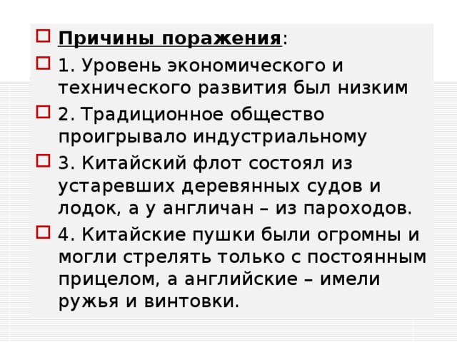 Причины поражения : 1. Уровень экономического и технического развития был низким 2. Традиционное общество проигрывало индустриальному 3. Китайский флот состоял из устаревших деревянных судов и лодок, а у англичан – из пароходов. 4. Китайские пушки были огромны и могли стрелять только с постоянным прицелом, а английские – имели ружья и винтовки.  