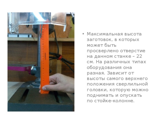 Максимальная высота заготовок, в которых может быть просверлено отверстие на данном станке – 22 см. На различных типах оборудования она разная. Зависит от высоты самого верхнего положения сверлильной головки, которую можно поднимать и опускать по стойке-колонне. 