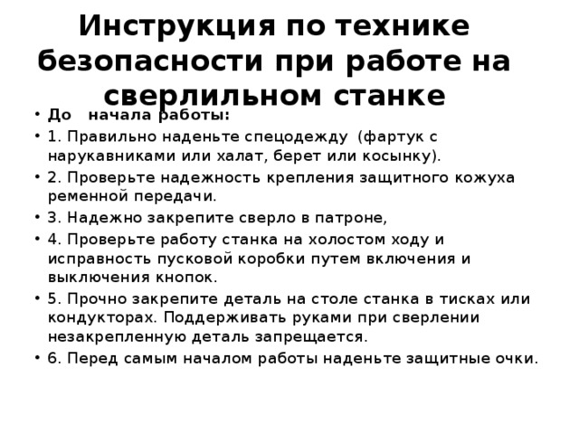 Инструкция по технике безопасности при работе на сверлильном станке До   начала работы: 1. Правильно наденьте спецодежду  (фартук с нарукавниками или халат, берет или косынку). 2. Проверьте надежность крепления защитного кожуха ременной передачи. 3. Надежно закрепите сверло в патроне, 4. Проверьте работу станка на холостом ходу и исправность пусковой коробки путем включения и выключения кнопок. 5. Прочно закрепите деталь на столе станка в тисках или кондукторах. Поддерживать руками при сверлении незакрепленную деталь запрещается. 6. Перед самым началом работы наденьте защитные очки. 