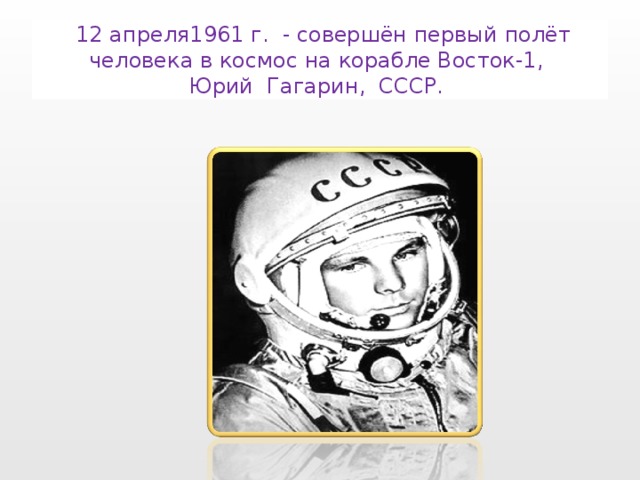  12 апреля1961 г. - совершён первый полёт человека в космос на корабле Восток-1,  Юрий Гагарин, СССР. 
