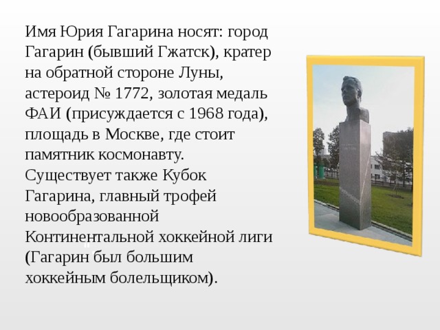Имя Юрия Гагарина носят: город Гагарин (бывший Гжатск), кратер на обратной стороне Луны, астероид № 1772, золотая медаль ФАИ (присуждается с 1968 года), площадь в Москве, где стоит памятник космонавту. Существует также Кубок Гагарина, главный трофей новообразованной Континентальной хоккейной лиги (Гагарин был большим хоккейным болельщиком). 