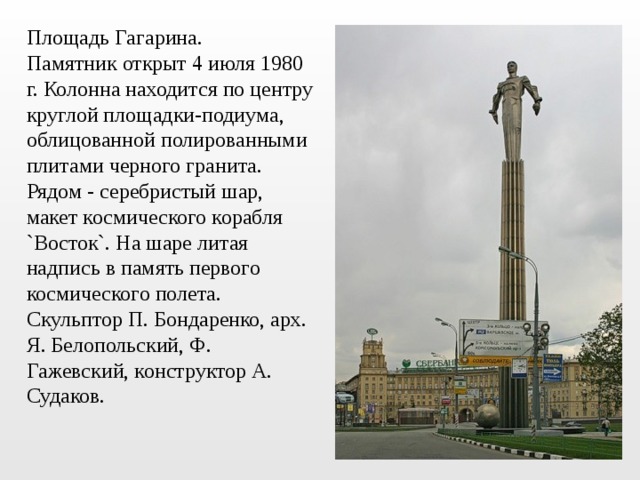 Площадь Гагарина. Памятник открыт 4 июля 1980 г. Колонна находится по центру круглой площадки-подиума, облицованной полированными плитами черного гранита. Рядом - серебристый шар, макет космического корабля `Восток`. На шаре литая надпись в память первого космического полета. Скульптор П. Бондаренко, арх. Я. Белопольский, Ф. Гажевский, конструктор А. Судаков. 