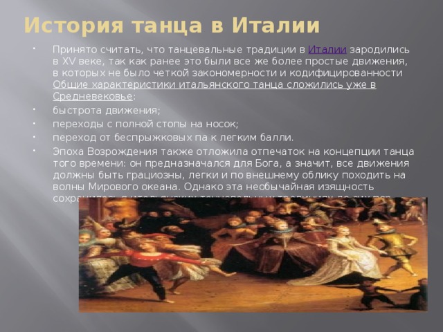 История танца в Италии   Принято считать, что танцевальные традиции в  Италии  зародились в XV веке, так как ранее это были все же более простые движения, в которых не было четкой закономерности и кодифицированности Общие характеристики итальянского танца сложились уже в Средневековье : быстрота движения; переходы с полной стопы на носок; переход от беспрыжковых па к легким балли. Эпоха Возрождения также отложила отпечаток на концепции танца того времени: он предназначался для Бога, а значит, все движения должны быть грациозны, легки и по внешнему облику походить на волны Мирового океана. Однако эта необычайная изящность сохранилась в итальянских танцевальных традициях до сих пор. 