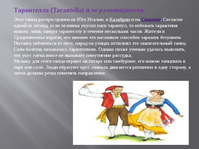 Тарантелла (Tarantella) и ее разновидности Этот танец распространен на Юге Италии, в  Калабрии  и на  Сицилии . Согласно одной из легенд, если человека укусил паук тарантул, то избежать заражения можно, лишь танцуя тарантеллу в течение нескольких часов. Жители в Средневековье верили, что именно это насекомое способно заразить безумием. Пытаясь избавиться от него, народ на улицах исполнял это зажигательный танец. Сама болезнь называлась тарантизмом. Однако позже ученым удалось выяснить, что укус паука вовсе не вызывает помутнение рассудка. Музыку для этого танца играют на гитаре или тамбурине, его можно танцевать в паре или соло. Люди образуют круг, сначала двигаются ритмично в одну сторону, а затем должны резко поменять направление. 