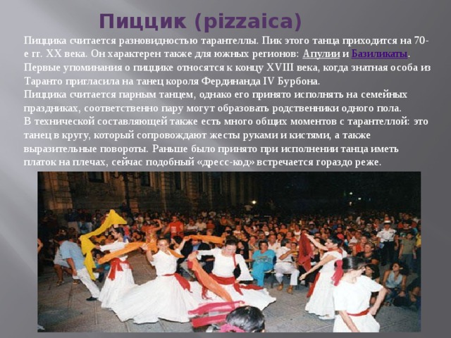Пиццик (pizzаica)  Пиццика считается разновидностью тарантеллы. Пик этого танца приходится на 70-е гг. ХХ века. Он характерен также для южных регионов:  Апулии  и  Базиликаты . Первые упоминания о пиццике относятся к концу XVIII века, когда знатная особа из Таранто пригласила на танец короля Фердинанда IV Бурбона. Пиццика считается парным танцем, однако его принято исполнять на семейных праздниках, соответственно пару могут образовать родственники одного пола. В технической составляющей также есть много общих моментов с тарантеллой: это танец в кругу, который сопровождают жесты руками и кистями, а также выразительные повороты. Раньше было принято при исполнении танца иметь платок на плечах, сейчас подобный «дресс-код» встречается гораздо реже. 