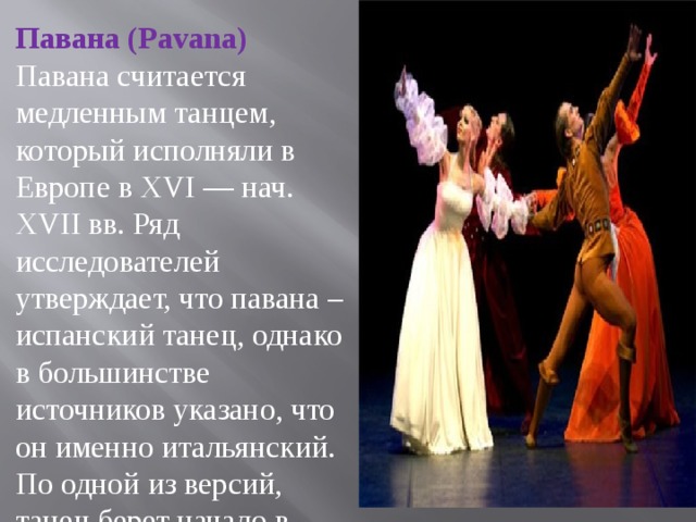 Павана (Pavana) Павана считается медленным танцем, который исполняли в Европе в XVI — нач. XVII вв. Ряд исследователей утверждает, что павана – испанский танец, однако в большинстве источников указано, что он именно итальянский. По одной из версий, танец берет начало в городе  Падуя  (в некоторых диалектах название этого города произносилось как «пава»). Кроме того, нельзя не заменить лексического родства слова «павана» и латин. pavo (павлин). Павана считалась также торжественным танцем, который исполнялся высшими знатными особами на торжественных церемониях. Обязательным условием была одежда из бархата и парчи. У женщин были шлейфы, которые они держали во время танца. В свою очередь у кавалеров была шпага и богатый плащ.   