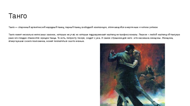 Танго Танго — старинный аргентинский народный танец; парный танец свободной композиции, отличающийся энергичным и четким ритмом Танго имеет несколько неписаных законов, которым не учат, но которые подразумевают настоящие профессионалы. Первое -- любой настоящий тангуэро рано или поздно становится жрецом танца. То есть, попросту говоря, сходит с ума. И самое страшное для него - это насмешка женщины. Женщина, отвергнувшая своего поклонника, может поплатиться за это жизнью. 