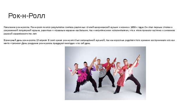 Рок-н-Ролл Появление рок-н-ролла. Рок-н-ролл явился результатом синтеза различных стилей американской музыки и возник в 1950-х годах.Он стал первым стилем в современной популярной музыке, развитым и играемым наравне как белыми, так и негритянскими исполнителями, что в итоге привело частично к снижению расовой накалённости тех лет. Всемирный день рок-н-ролла 13 апреля В своё время рок-н-ролл был запрещённой музыкой, так как взрослые родители того времени воспринимали его как нечто «грязное».День рождения рок-н-ролла празднуют ежегодно и по сей день. 