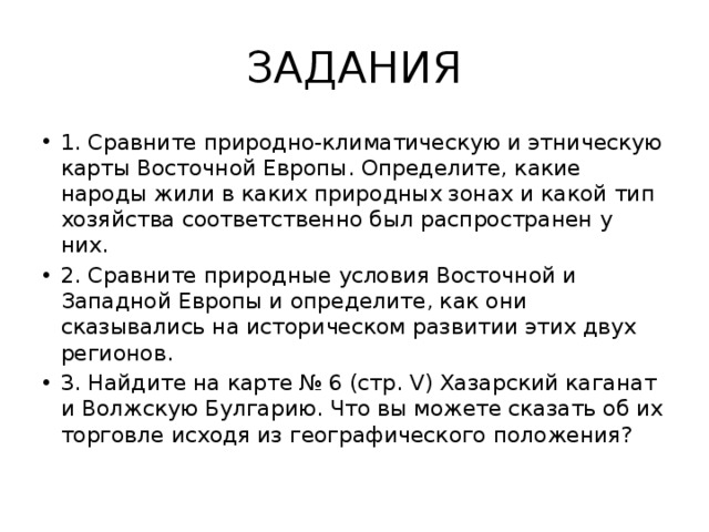 ЗАДАНИЯ 1. Сравните природно-климатическую и этническую карты Восточной Европы. Определите, какие народы жили в каких природных зонах и какой тип хозяйства соответственно был распространен у них. 2. Сравните природные условия Восточной и Западной Европы и определите, как они сказывались на историческом развитии этих двух регионов. 3. Найдите на карте № 6 (стр. V) Хазарский каганат и Волжскую Булгарию. Что вы можете сказать об их торговле исходя из географического положения? 