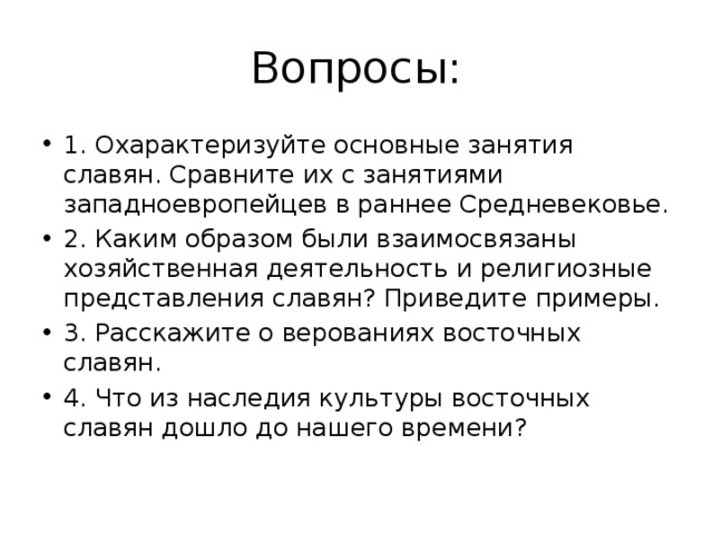 Вопросы: 1. Охарактеризуйте основные занятия славян. Сравните их с занятиями западноевропейцев в раннее Средневековье. 2. Каким образом были взаимосвязаны хозяйственная деятельность и религиозные представления славян? Приведите примеры. 3. Расскажите о верованиях восточных славян. 4. Что из наследия культуры восточных славян дошло до нашего времени? 