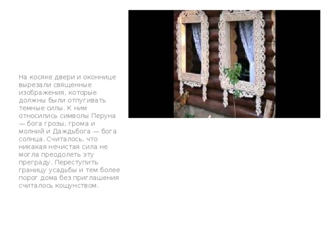 На косяке двери и оконнице вырезали священные изображения, которые должны были отпугивать темные силы. К ним относились символы Перуна — бога грозы, грома и молний и Даждьбога — бога солнца. Считалось, что никакая нечистая сила не могла преодолеть эту преграду. Переступить границу усадьбы и тем более порог дома без приглашения считалось кощунством. п 