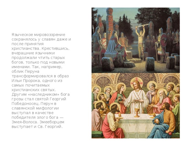 Языческое мировоззрение сохранялось у славян даже и после принятия христианства. Крестившись, вчерашние язычники продолжали чтить старых богов, только под новыми именами. Так, например, облик Перуна трансформировался в образ Ильи Пророка, одного из самых почитаемых христианских святых. Другим «наследником» бога грозы стал святой Георгий Победоносец. Перун в славянской мифологии выступал в качестве победителя злого бога — Змея-Волоса. Змееборцем выступает и Св. Георгий. рр 