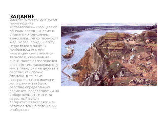 ЗАДАНИЕ   Византийское историческое произведение «Стратегикон» сообщало об обычаях славян: «Племена славян многочисленны, выносливы, легко переносят жар, холод, дождь, наготу, недостаток в пище. К прибывающим к ним иноземцам они относятся ласково и, оказывая им знаки своего расположения, охраняют их. Находящихся у них в плену они не держат в рабстве, как прочие племена, в течение неограниченного времени, но, ограничивая (срок рабства) определенным временем, предлагают им на выбор: желают ли они за известный выкуп возвратиться восвояси или остаться там на положении свободных? тт 