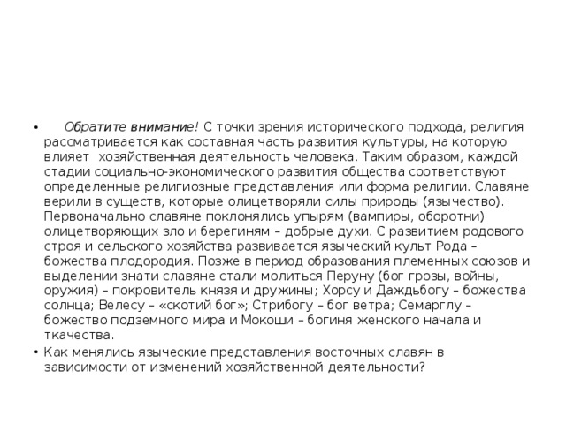 Обратите внимание! С точки зрения исторического подхода, религия рассматривается как составная часть развития культуры, на которую влияет хозяйственная деятельность человека. Таким образом, каждой стадии социально-экономического развития общества соответствуют определенные религиозные представления или форма религии. Славяне верили в существ, которые олицетворяли силы природы (язычество). Первоначально славяне поклонялись упырям (вампиры, оборотни) олицетворяющих зло и берегиням – добрые духи. С развитием родового строя и сельского хозяйства развивается языческий культ Рода – божества плодородия. Позже в период образования племенных союзов и выделении знати славяне стали молиться Перуну (бог грозы, войны, оружия) – покровитель князя и дружины; Хорсу и Даждьбогу – божества солнца; Велесу – «скотий бог»; Стрибогу – бог ветра; Семарглу – божество подземного мира и Мокоши – богиня женского начала и ткачества. Как менялись языческие представления восточных славян в зависимости от изменений хозяйственной деятельности? 