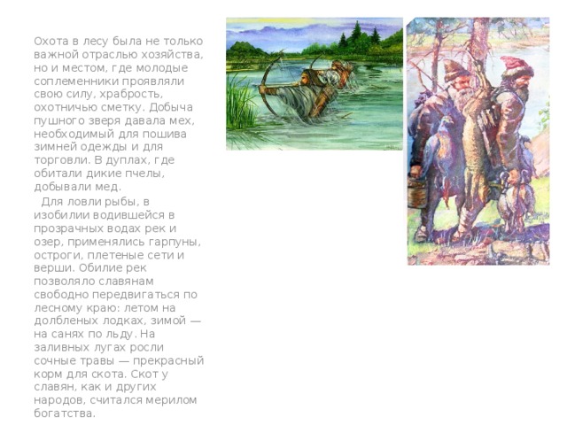 Охота в лесу была не только важной отраслью хозяйства, но и местом, где молодые соплеменники проявляли свою силу, храбрость, охотничью сметку. Добыча пушного зверя давала мех, необходимый для пошива зимней одежды и для торговли. В дуплах, где обитали дикие пчелы, добывали мед.  Для ловли рыбы, в изобилии водившейся в прозрачных водах рек и озер, применялись гарпуны, остроги, плетеные сети и верши. Обилие рек позволяло славянам свободно передвигаться по лесному краю: летом на долбленых лодках, зимой — на санях по льду. На заливных лугах росли сочные травы — прекрасный корм для скота. Скот у славян, как и других народов, считался мерилом богатства. вв 