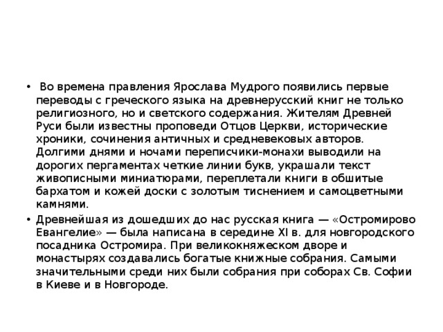  Во времена правления Ярослава Мудрого появились первые переводы с греческого языка на древнерусский книг не только религиозного, но и светского содержания. Жителям Древней Руси были известны проповеди Отцов Церкви, исторические хроники, сочинения античных и средневековых авторов. Долгими днями и ночами переписчики-монахи выводили на дорогих пергаментах четкие линии букв, украшали текст живописными миниатюрами, переплетали книги в обшитые бархатом и кожей доски с золотым тиснением и самоцветными камнями. Древнейшая из дошедших до нас русская книга — «Остромирово Евангелие» — была написана в середине XI в. для новгородского посадника Остромира. При великокняжеском дворе и монастырях создавались богатые книжные собрания. Самыми значительными среди них были собрания при соборах Св. Софии в Киеве и в Новгороде. 