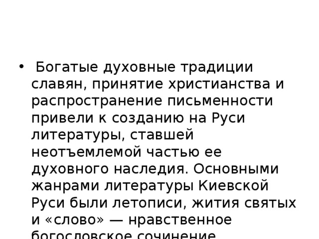  Богатые духовные традиции славян, принятие христианства и распространение письменности привели к созданию на Руси литературы, ставшей неотъемлемой частью ее духовного наследия. Основными жанрами литературы Киевской Руси были летописи, жития святых и «слово» — нравственное богословское сочинение. 