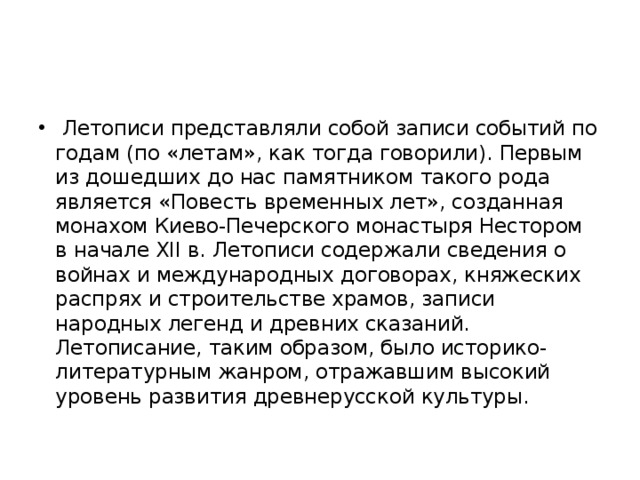  Летописи представляли собой записи событий по годам (по «летам», как тогда говорили). Первым из дошедших до нас памятником такого рода является «Повесть временных лет», созданная монахом Киево-Печерского монастыря Нестором в начале XII в. Летописи содержали сведения о войнах и международных договорах, княжеских распрях и строительстве храмов, записи народных легенд и древних сказаний. Летописание, таким образом, было историко-литературным жанром, отражавшим высокий уровень развития древнерусской культуры. 
