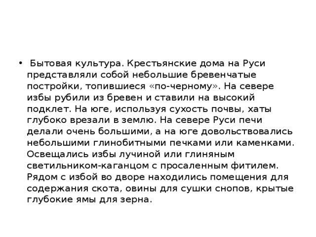  Бытовая культура. Крестьянские дома на Руси представляли собой небольшие бревенчатые постройки, топившиеся «по-черному». На севере избы рубили из бревен и ставили на высокий подклет. На юге, используя сухость почвы, хаты глубоко врезали в землю. На севере Руси печи делали очень большими, а на юге довольствовались небольшими глинобитными печками или каменками. Освещались избы лучиной или глиняным светильником-каганцом с просаленным фитилем. Рядом с избой во дворе находились помещения для содержания скота, овины для сушки снопов, крытые глубокие ямы для зерна. 