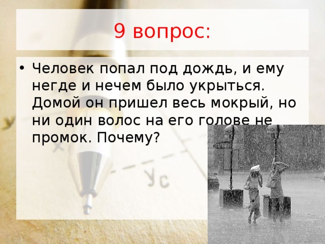 9 вопрос: Человек попал под дождь, и ему негде и нечем было укрыться. Домой он пришел весь мокрый, но ни один волос на его голове не промок. Почему?  